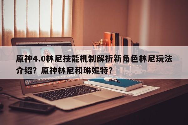 原神4.0林尼技能机制解析新角色林尼玩法介绍？原神林尼和琳妮特？-第1张图片