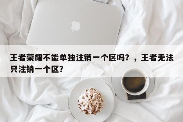 王者荣耀不能单独注销一个区吗？，王者无法只注销一个区？-第1张图片