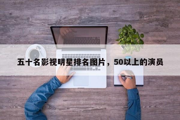 五十名影视明星排名图片，50以上的演员-第1张图片