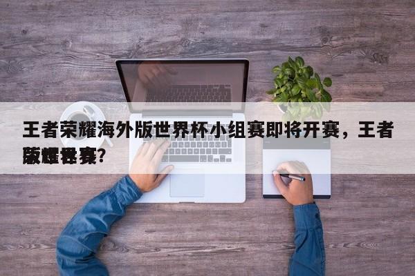 王者荣耀海外版世界杯小组赛即将开赛，王者荣耀世界
版世界赛？-第1张图片