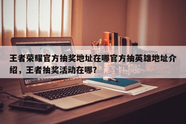 王者荣耀官方抽奖地址在哪官方抽英雄地址介绍，王者抽奖活动在哪？-第1张图片