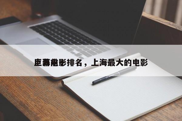 上海前十
巨幕电影排名，上海最大的电影-第1张图片