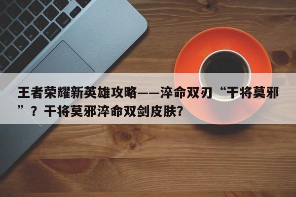 王者荣耀新英雄攻略——淬命双刃“干将莫邪”？干将莫邪淬命双剑皮肤？-第1张图片