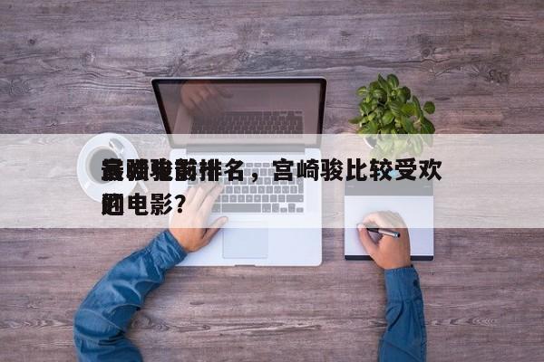 宫崎骏前十
最强电影排名，宫崎骏比较受欢迎
的电影？-第1张图片