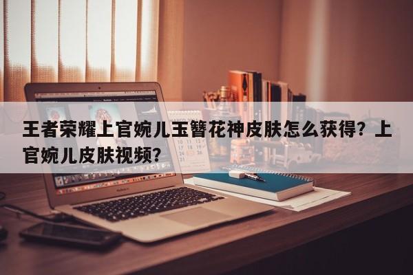 王者荣耀上官婉儿玉簪花神皮肤怎么获得？上官婉儿皮肤视频？-第1张图片