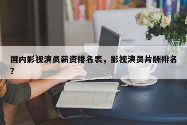 国内影视演员薪资排名表，影视演员片酬排名
？-第1张图片