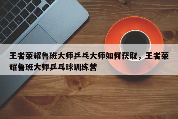 王者荣耀鲁班大师乒乓大师如何获取，王者荣耀鲁班大师乒乓球训练营-第1张图片