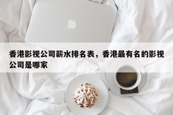 香港影视公司薪水排名表，香港最有名的影视公司是哪家-第1张图片