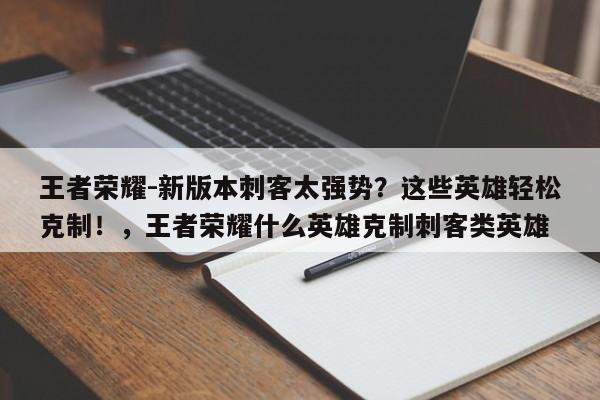 王者荣耀-新版本刺客太强势？这些英雄轻松克制！，王者荣耀什么英雄克制刺客类英雄-第1张图片