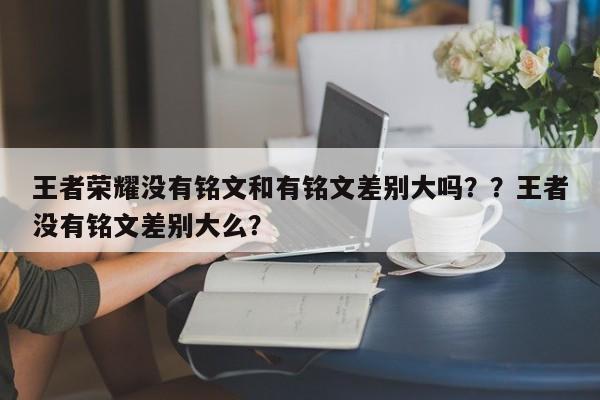 王者荣耀没有铭文和有铭文差别大吗？？王者没有铭文差别大么？-第1张图片