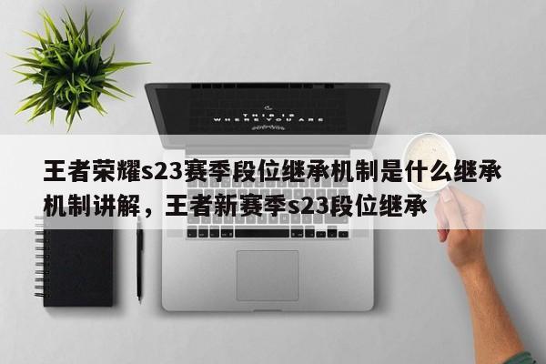 王者荣耀s23赛季段位继承机制是什么继承机制讲解，王者新赛季s23段位继承-第1张图片
