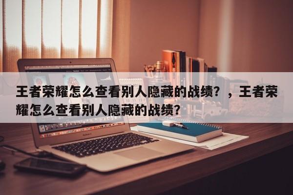 王者荣耀怎么查看别人隐藏的战绩？，王者荣耀怎么查看别人隐藏的战绩？-第1张图片