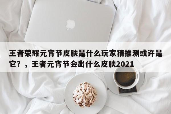 王者荣耀元宵节皮肤是什么玩家猜推测或许是它？，王者元宵节会出什么皮肤2021-第1张图片