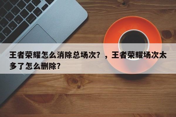 王者荣耀怎么消除总场次？，王者荣耀场次太多了怎么删除？-第1张图片