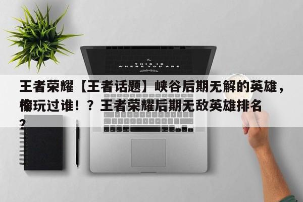 王者荣耀【王者话题】峡谷后期无解的英雄，你玩过谁！？王者荣耀后期无敌英雄排名
榜？-第1张图片