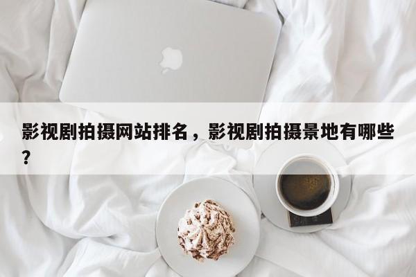 影视剧拍摄网站排名，影视剧拍摄景地有哪些？-第1张图片
