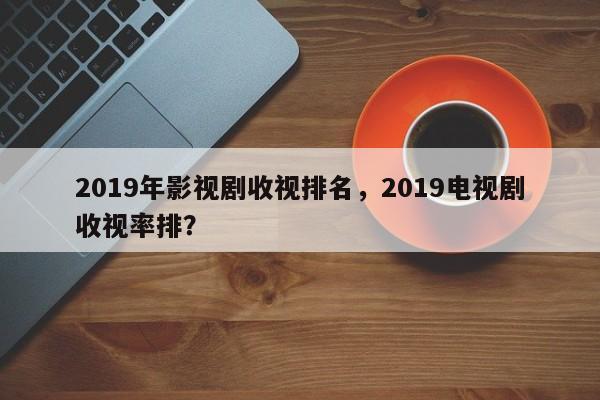 2019年影视剧收视排名，2019电视剧收视率排？-第1张图片