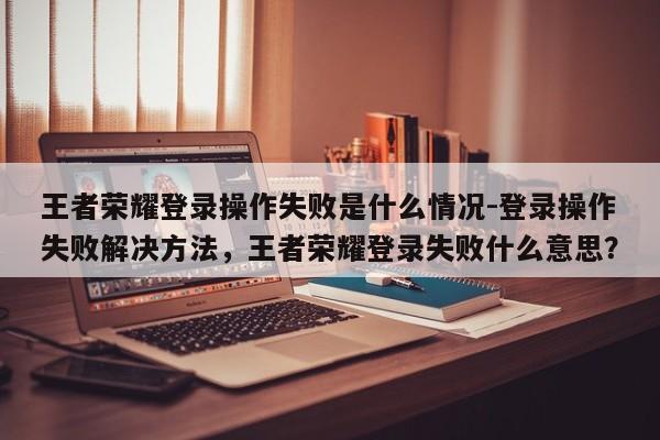 王者荣耀登录操作失败是什么情况-登录操作失败解决方法，王者荣耀登录失败什么意思？-第1张图片
