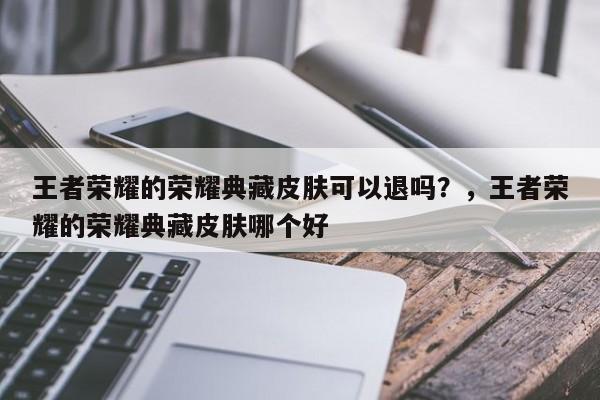 王者荣耀的荣耀典藏皮肤可以退吗？，王者荣耀的荣耀典藏皮肤哪个好-第1张图片