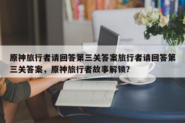 原神旅行者请回答第三关答案旅行者请回答第三关答案，原神旅行者故事解锁？-第1张图片