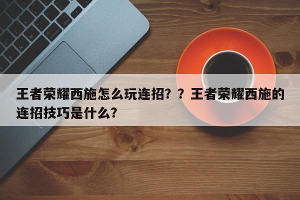 王者荣耀西施怎么玩连招？？王者荣耀西施的连招技巧是什么？-第1张图片
