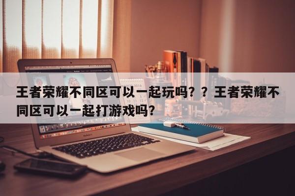 王者荣耀不同区可以一起玩吗？？王者荣耀不同区可以一起打游戏吗？-第1张图片