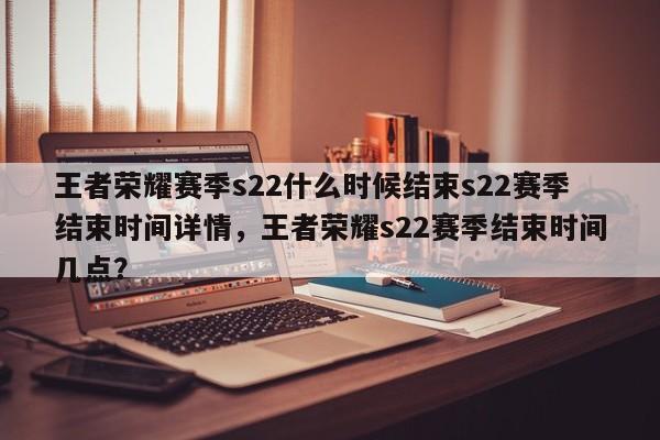 王者荣耀赛季s22什么时候结束s22赛季结束时间详情，王者荣耀s22赛季结束时间几点？-第1张图片