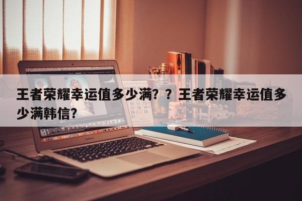 王者荣耀幸运值多少满？？王者荣耀幸运值多少满韩信？-第1张图片