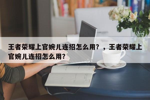 王者荣耀上官婉儿连招怎么用？，王者荣耀上官婉儿连招怎么用？-第1张图片