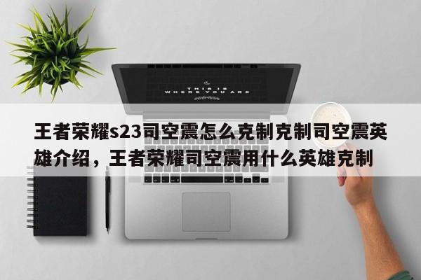 王者荣耀s23司空震怎么克制克制司空震英雄介绍，王者荣耀司空震用什么英雄克制-第1张图片