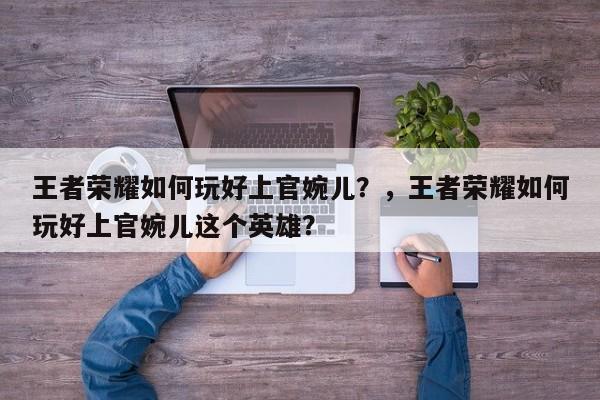 王者荣耀如何玩好上官婉儿？，王者荣耀如何玩好上官婉儿这个英雄？-第1张图片