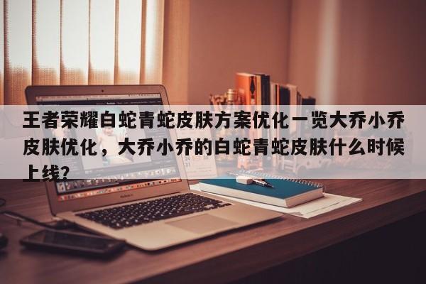 王者荣耀白蛇青蛇皮肤方案优化一览大乔小乔皮肤优化，大乔小乔的白蛇青蛇皮肤什么时候上线？-第1张图片
