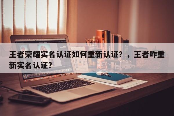 王者荣耀实名认证如何重新认证？，王者咋重新实名认证?-第1张图片