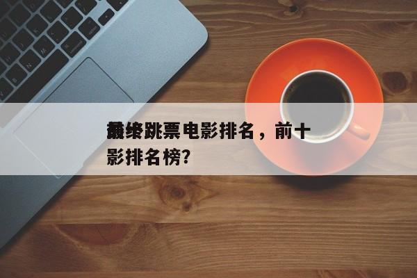 前十
最终跳票电影排名，前十
最终跳票电影排名榜？-第1张图片