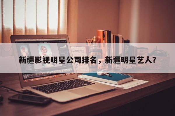 新疆影视明星公司排名，新疆明星艺人？-第1张图片