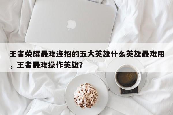 王者荣耀最难连招的五大英雄什么英雄最难用，王者最难操作英雄？-第1张图片