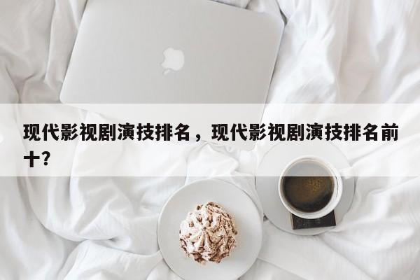 现代影视剧演技排名，现代影视剧演技排名前十？-第1张图片