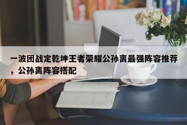一波团战定乾坤王者荣耀公孙离最强阵容推荐，公孙离阵容搭配-第1张图片