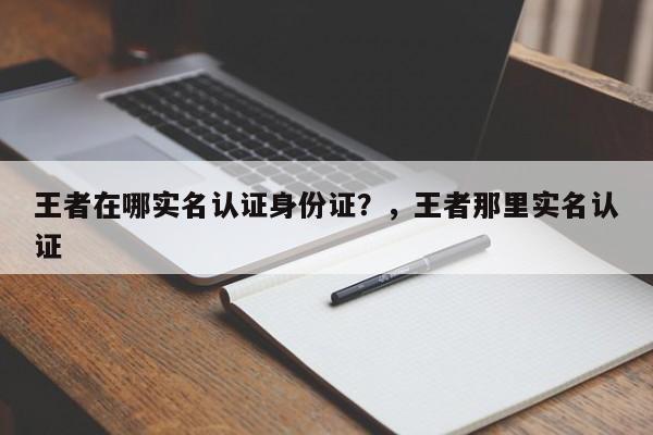 王者在哪实名认证身份证？，王者那里实名认证-第1张图片