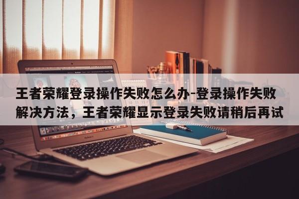 王者荣耀登录操作失败怎么办-登录操作失败解决方法，王者荣耀显示登录失败请稍后再试-第1张图片