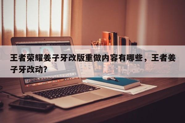 王者荣耀姜子牙改版重做内容有哪些，王者姜子牙改动？-第1张图片