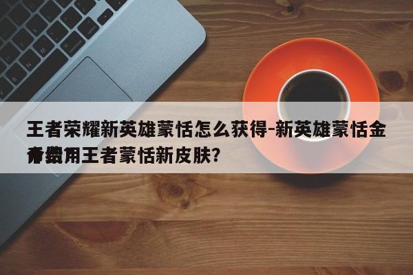王者荣耀新英雄蒙恬怎么获得-新英雄蒙恬金币费用
介绍？王者蒙恬新皮肤？-第1张图片