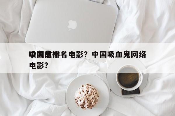 中国前十
吸血鬼排名电影？中国吸血鬼网络电影？-第1张图片