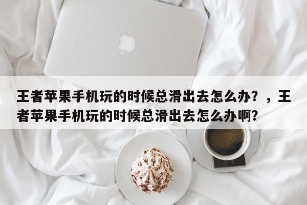 王者苹果手机玩的时候总滑出去怎么办？，王者苹果手机玩的时候总滑出去怎么办啊？-第1张图片