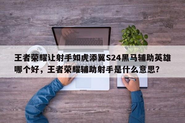 王者荣耀让射手如虎添翼S24黑马辅助英雄哪个好，王者荣耀辅助射手是什么意思？-第1张图片