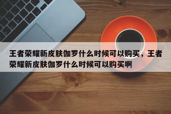 王者荣耀新皮肤伽罗什么时候可以购买，王者荣耀新皮肤伽罗什么时候可以购买啊-第1张图片