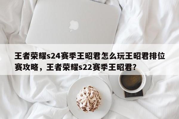 王者荣耀s24赛季王昭君怎么玩王昭君排位赛攻略，王者荣耀s22赛季王昭君？-第1张图片
