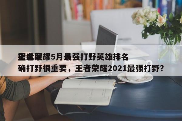 王者荣耀5月最强打野英雄排名
榜选取
正确打野很重要，王者荣耀2021最强打野？-第1张图片