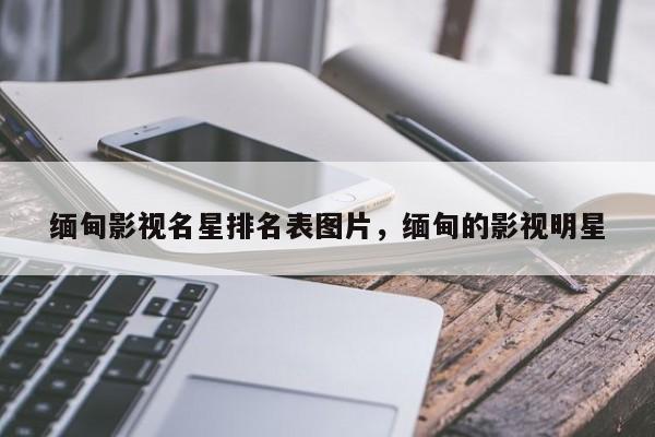 缅甸影视名星排名表图片，缅甸的影视明星-第1张图片