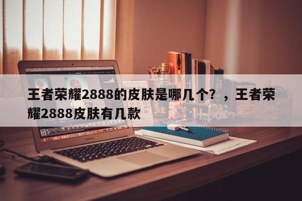 王者荣耀2888的皮肤是哪几个？，王者荣耀2888皮肤有几款-第1张图片